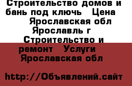 Строительство домов и бань под ключь › Цена ­ 100 - Ярославская обл., Ярославль г. Строительство и ремонт » Услуги   . Ярославская обл.
